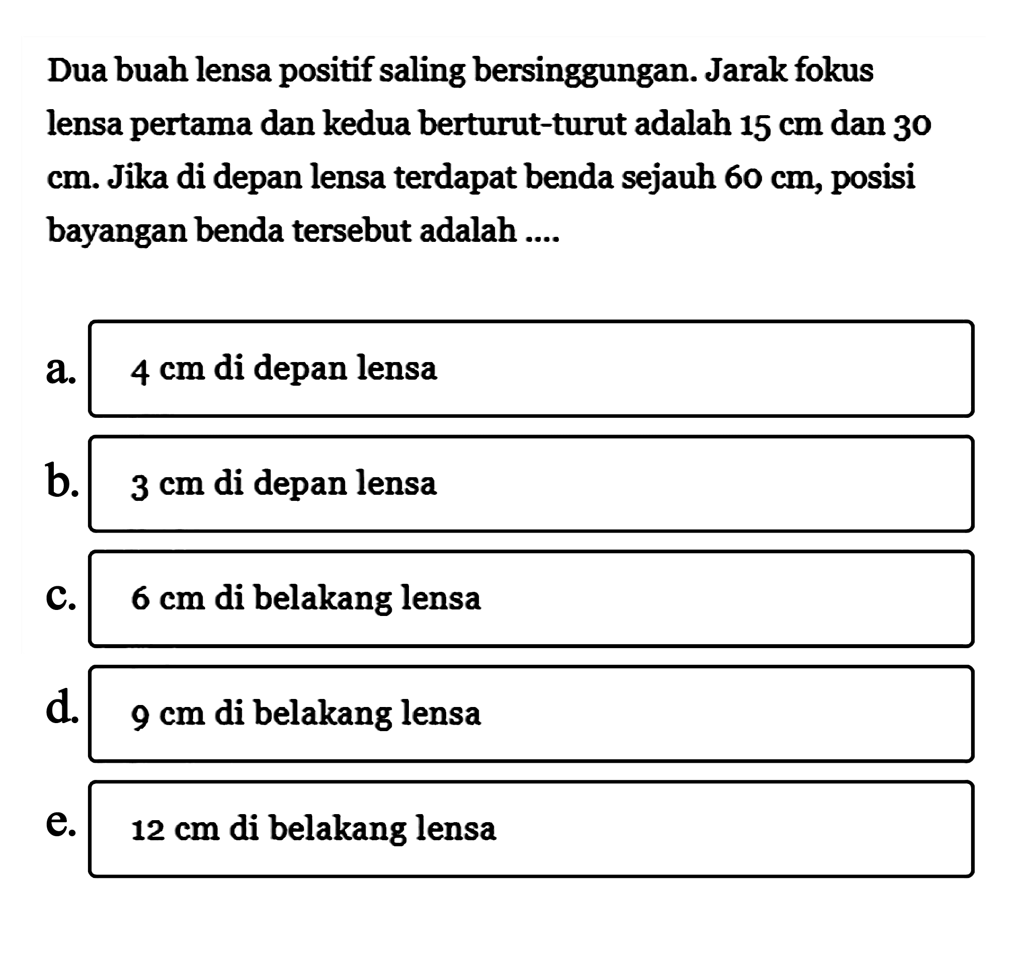 Dua buah lensa positif saling bersinggungan. Jarak fokus lensa pertama dan kedua berturut-turut adalah 15 cm dan 30 cm. Jika di depan lensa terdapat benda sejauh 60 cm, posisi bayangan benda tersebut adalah ....