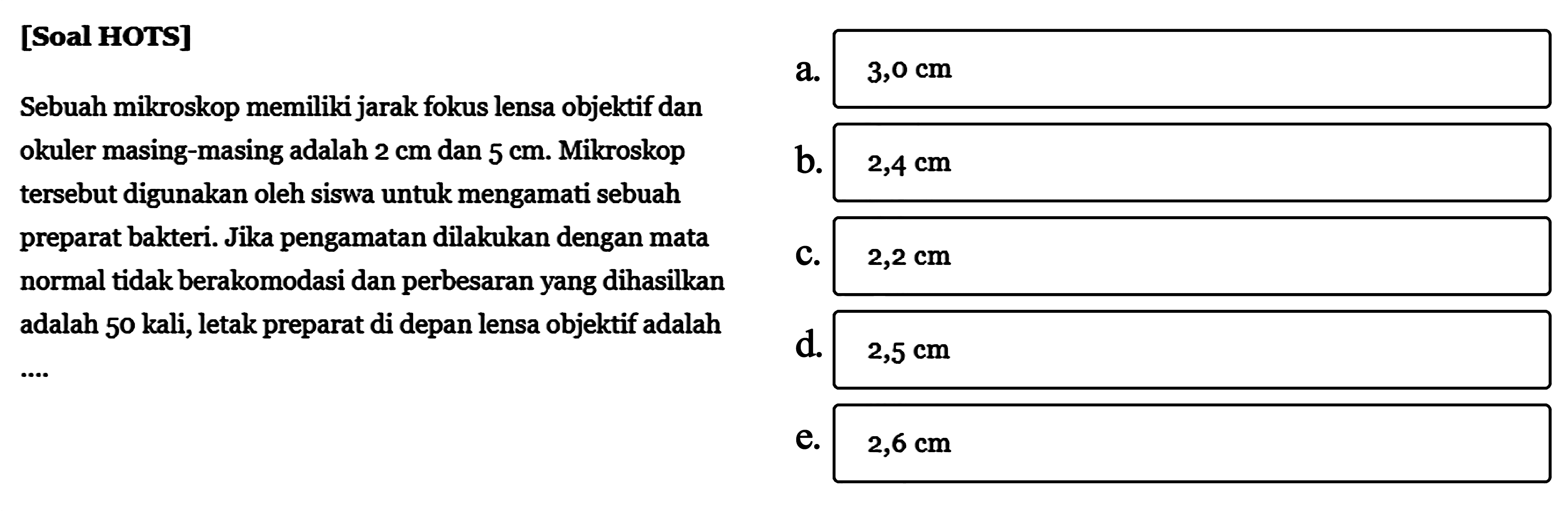 [Soal HOTS]Sebuah mikroskop memiliki jarak fokus lensa objektif dan okuler masing-masing adalah 2 cm dan 5 cm. Mikroskop tersebut digunakan oleh siswa untuk mengamati sebuah preparat bakteri. Jika pengamatan dilakukan dengan mata normal tidak berakomodasi dan perbesaran yang dihasilkan adalah 50 kali, letak preparat di depan lensa objektif adalah...