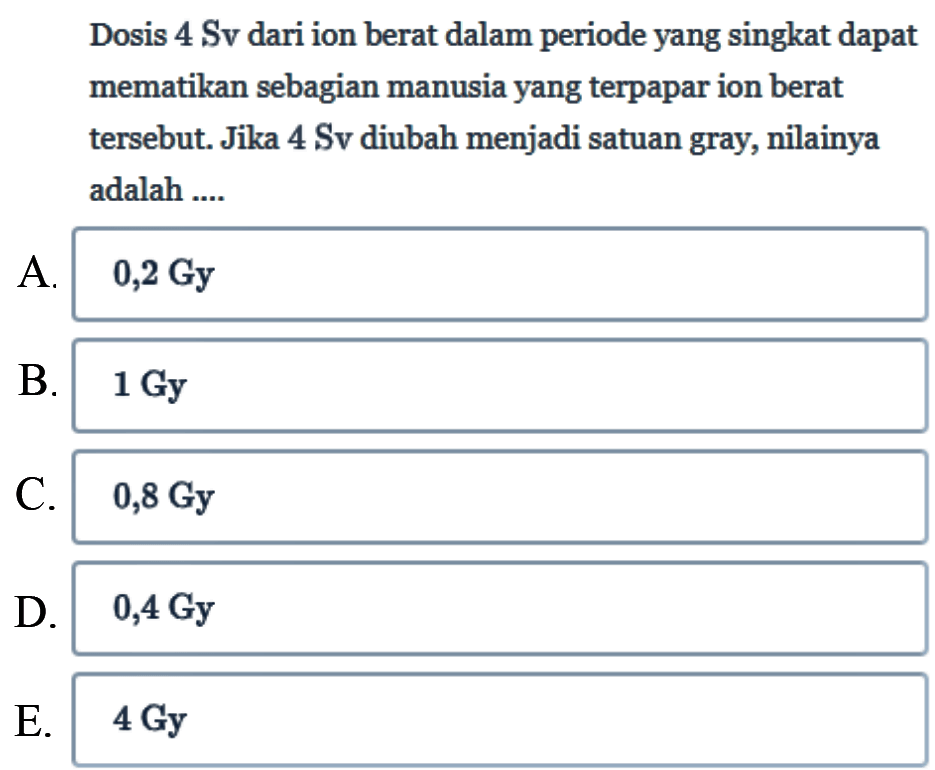 Dosis 4 Sv dari ion berat dalam periode yang singkat dapat mematikan sebagian manusia yang terpapar ion berat tersebut. Jika 4 Sv diubah menjadi satuan gray, nilainya adalah... 
