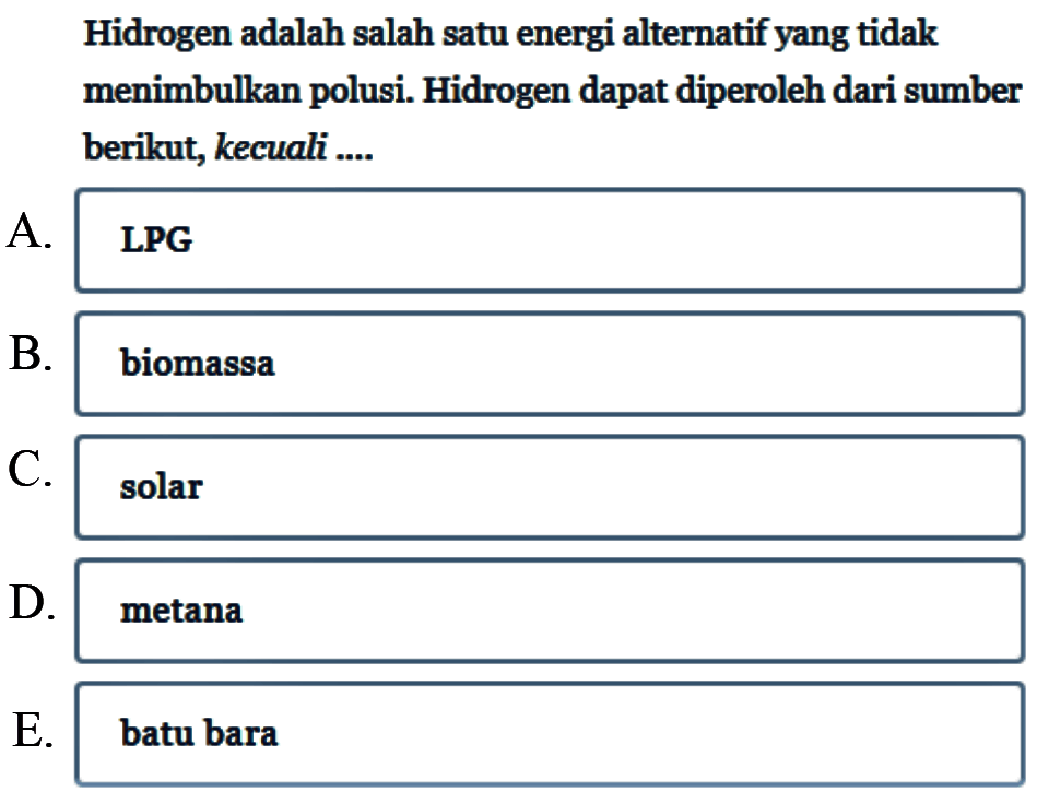 Hidrogen adalah salah satu energi alternatif yang tidak menimbulkan polusi. Hidrogen dapat diperoleh dari sumber berikut, kecuali ....
A.LPG
B. biomassa
C. solar
D. metana
E. batu bara