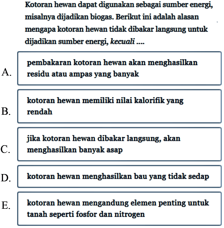 Kotoran hewan dapat digunakan sebagai sumber energi, misalnya dijadikan biogas. Berikut ini adalah alasan mengapa kotoran hewan tidak dibakar langsung untuk dijadikan sumber energi, kecuali .... 
A. pembakaran kotoran hewan akan menghasilkan residu atau ampas yang banyak 
B. kotoran hewan memiliki nilai kalorifik yang rendah 
C. jika kotoran hewan dibakar langsung, akan menghasilkan banyak asap 
D. kotoran hewan menghasilkan bau yang tidak sedap 
E. kotoran hewan mengandung elemen penting untuk tanah seperti fosfor dan nitrogen