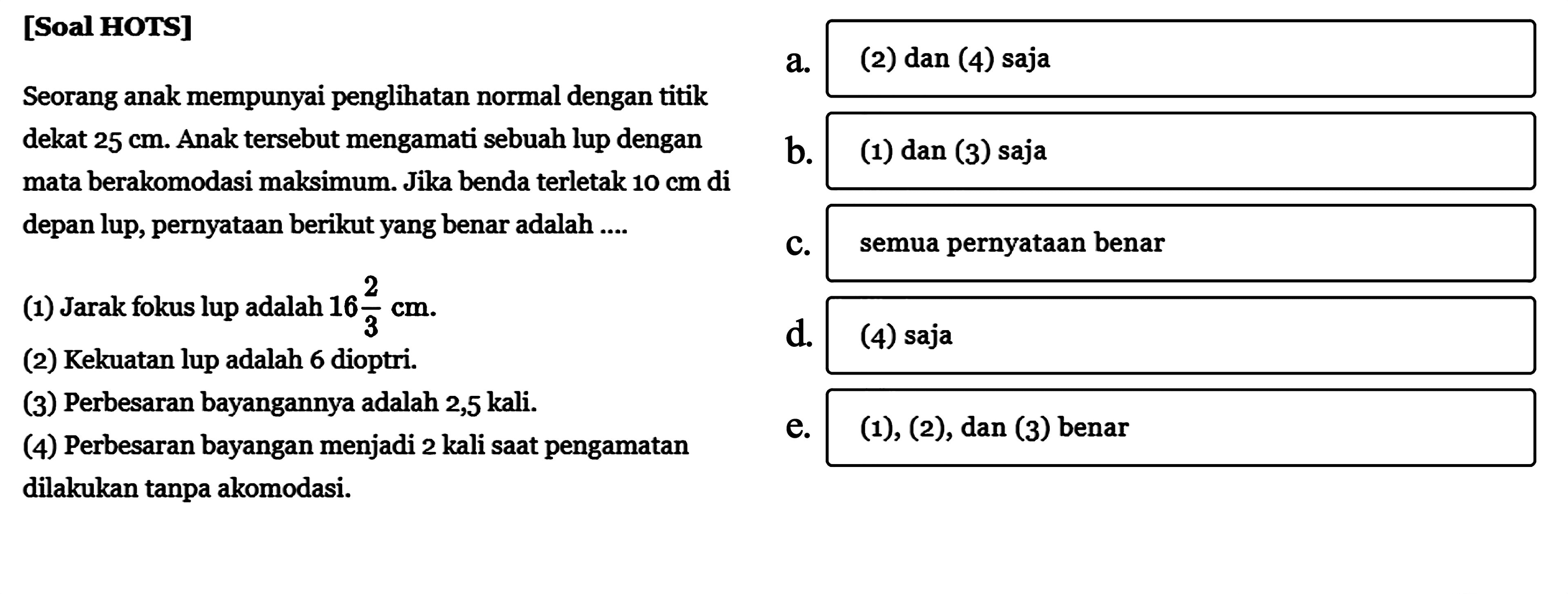 [Soal HOTS]Seorang anak mempunyai penglihatan normal dengan titik dekat 25 cm. Anak tersebut mengamati sebuah lup dengan mata berakomodasi maksimum. Jika benda terletak 10 cm di depan lup, pernyataan berikut yang benar adalah ....(1) Jarak fokus lup adalah 16 2/3 cm.(2) Kekuatan lup adalah 6 dioptri.(3) Perbesaran bayangannya adalah 2,5 kali.(4) Perbesaran bayangan menjadi 2 kali saat pengamatan dilakukan tanpa akomodasi.a. (2) dan (4) sajab. (1) dan (3) sajac. semua pernyataan benard. (4) saja