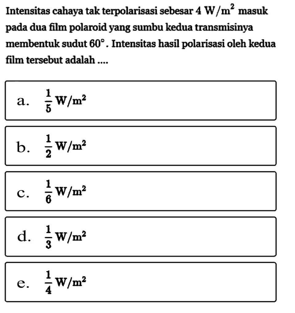 Intensitas cahaya tak terpolarisasi sebesar 4 W/m^2 masuk pada dua film polaroid yang sumbu kedua transmisinya membentuk sudut 60. Intensitas hasil polarisasi oleh kedua film tersebut adalah....