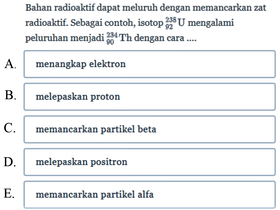 Bahan radioaktif dapat meluruh dengan memancarkan zat radioaktif. Sebagai contoh, isotop 238 92 U mengalami peluruhan menjadi 234 90 Th dengan cara ....
A. menangkap elektron
B. melepaskan proton
C. memancarkan partikel beta
D. melepaskan positron
E. memancarkan partikel alfa