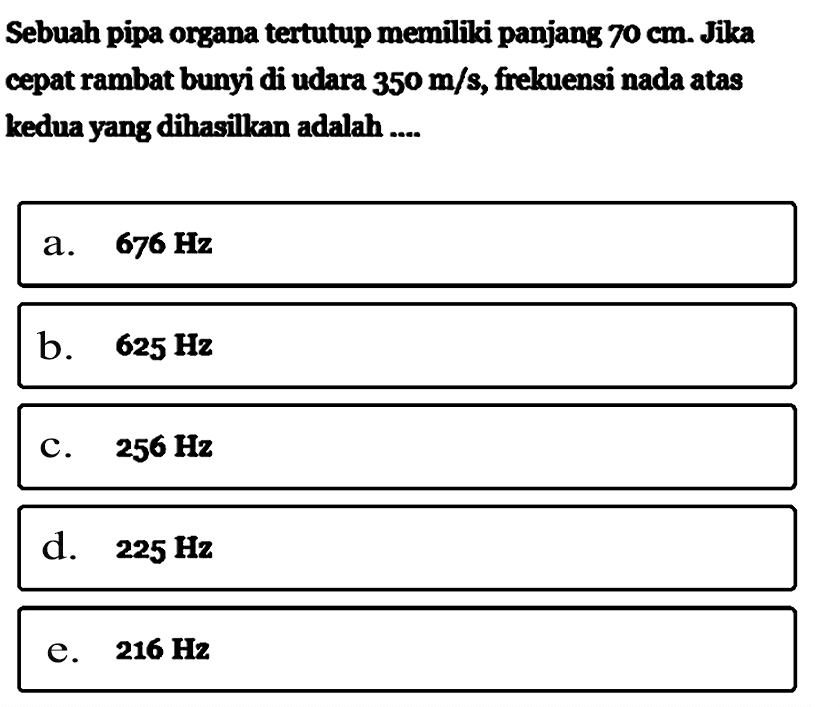 Sebuah pipa organatertutup memiliki panjang  70 cm . Jika cepat rambat bunyi di udara  350 m/s , frelcuensi nada atas kedua yang dihasillzan adalah ....a.  676 Hz b.  625 Hz c.  256 Hz d.  225 Hz e.  216 Hz 