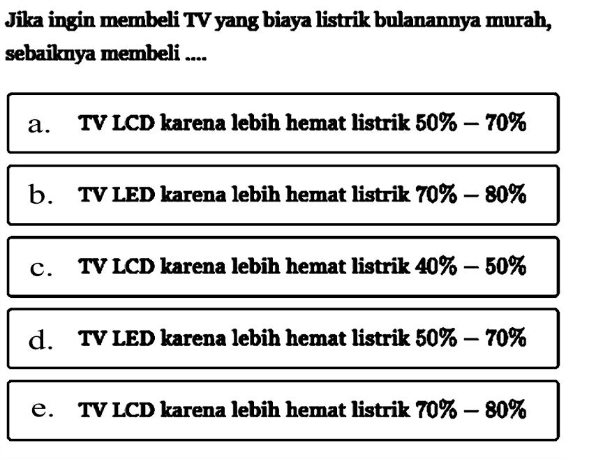 Jika ingin membeli TV yang biaya listrik bulanannya murah, sebaiknya membeli .... 
a. TV LCD karena lebih hemat listrik 50%-70%
b. TV LED karena lebih hemat listrik 70%-80%
c. TV LCD karena lebih hemat listrik 40%-50%
d. TV LED karena lebih hemat listrik 50%-70%
e. TV LCD karena lebih hemat listrik 70%-80%