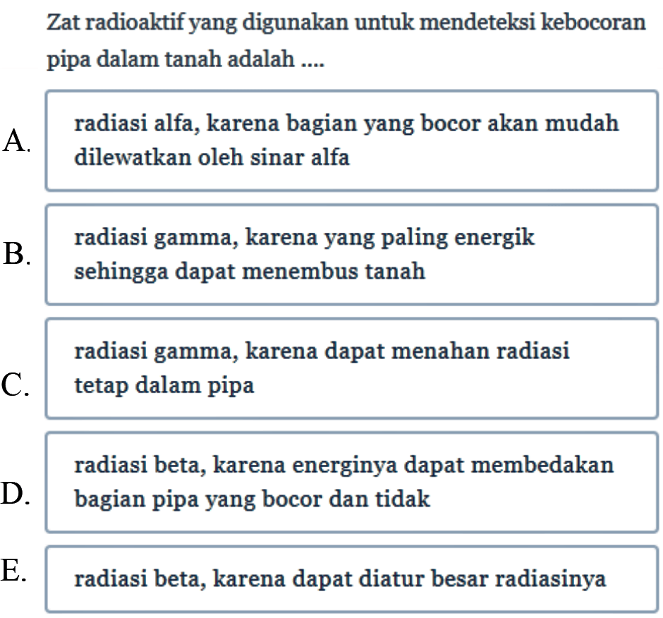 Zat radioaktif yang digunakan untuk mendeteksi kebocoran pipa dalam tanah adalah ....
A. radiasi alfa, karena bagian yang bocor akan mudah dilewatkan oleh sinar alfa
B. radiasi gamma, karena yang paling energik sehingga dapat menembus tanah radiasi gamma, karena dapat menahan radiasi
C. tetap dalam pipa radiasi beta, karena energinya dapat membedakan
D. bagian pipa yang bocor dan tidak
E. radiasi beta, karena dapat diatur besar radiasinya