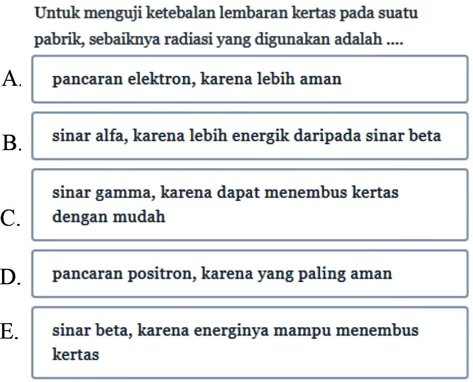 Untuk menguji ketebalan lembaran kertas pada suatu pabrik, sebaiknya radiasi yang digunakan adalah ....
A. pancaran elektron, karena lebih aman
B. sinar alfa, karena lebih energik daripada sinar beta sinar gamma, karena dapat menembus kertas
C. dengan mudah
D. pancaran positron, karena yang paling aman
E. sinar beta, karena energinya mampu menembus kertas