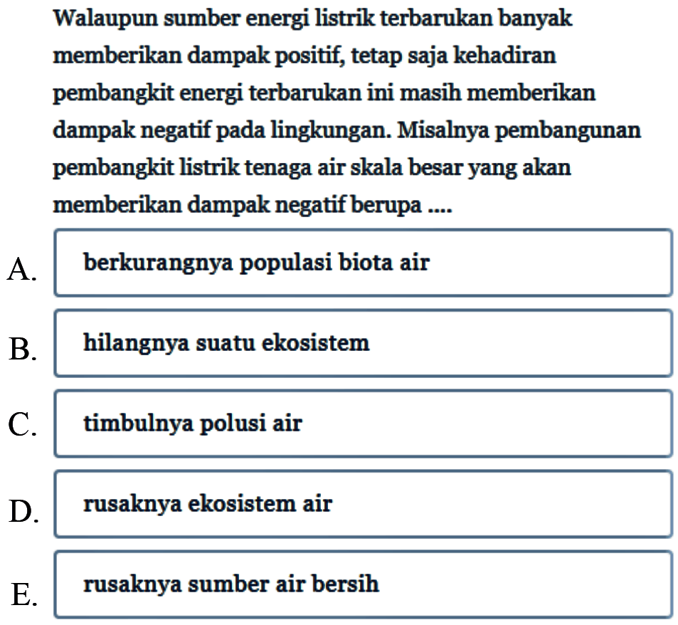 Walaupun sumber energi listrik terbarukan banyak memberikan dampak positif, tetap saja kehadiran pembangkit energi terbarukan ini masih memberikan dampak negatif pada lingkungan. Misalnya pembangunan pembangkit listrik tenaga air skala besar yang akan memberikan dampak negatif berupa ....
A. berkurangnya populasi biota air
B. hilangnya suatu ekosistem
C. timbulnya polusi air
D. rusaknya ekosistem air
E. rusaknya sumber air bersih