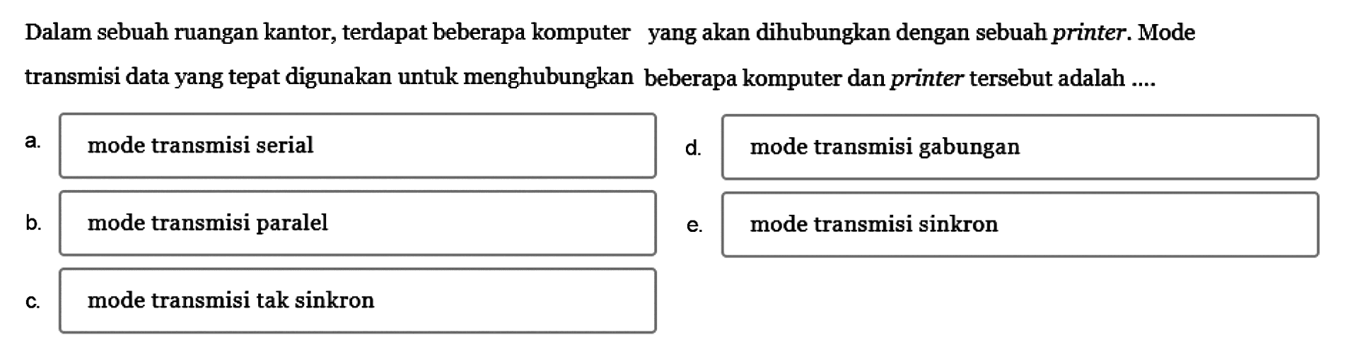 Dalam sebuah ruangan kantor, terdapat beberapa komputer yang akan dihubungkan dengan sebuah printer. Mode transmisi data yang tepat digunakan untuk menghubungkan beberapa komputer dan printer tersebut adalah ....
