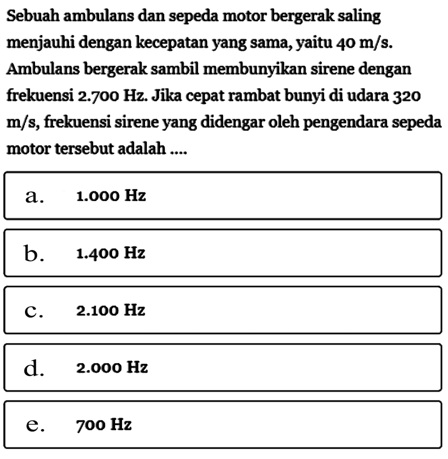 Sebuah ambulans dan sepeda motor bergerak saling menjauhi dengan kecepatan yang sama, yaitu 40 m/s. Ambulans bergerak sambil membunyikan sirene dengan frekuensi 2.700 Hz. Jika cepat rambat bunyi di udara 320 m/s, frekuensi sirene yang didengar oleh pengendara sepeda motor tersebut adalah ....