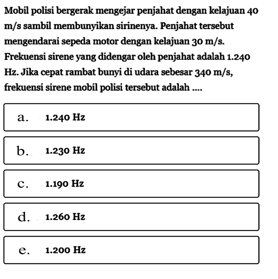 Mobil polisi bergerak mengejar penjahat dengan kelajuan 40 m/s sambil membunyikan sirinenya. Penjahat tersebut mengendarai sepeda motor dengan kelajuan 30 m/s .Frekuensi sirene yang didengar oleh penjahat adalah 1.240 Hz. Jika cepat rambat bunyi di udara sebesar 340 m/s, frekuensi sirene mobil polisi tersebut adalah .... 