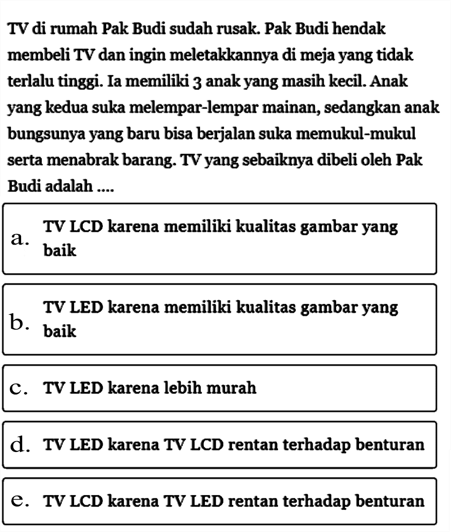 TV di rumah Pak Budi sudah rusak. Pak Budi hendak membeli TV dan ingin meletakkannya di meja yang tidak terlalu tinggi. Ia memiliki 3 anak yang masih kecil. Anak yang kedua suka melempar-lempar mainan, sedangkan anak bungsunya yang baru bisa berjalan suka memukul-mukul serta menabrak barang. TV yang sebaiknya dibeli oleh Pak Budi adalah .... a. TV LCD karena memiliki kualitas gambar yang baik  b. TV LED karena memiliki kualitas gambar yang baik C. TV LED karena lebih murah d. TV LED karena TV LCD rentan terhadap benturan e. TV LCD karena TV LED rentan terhadap benturan 