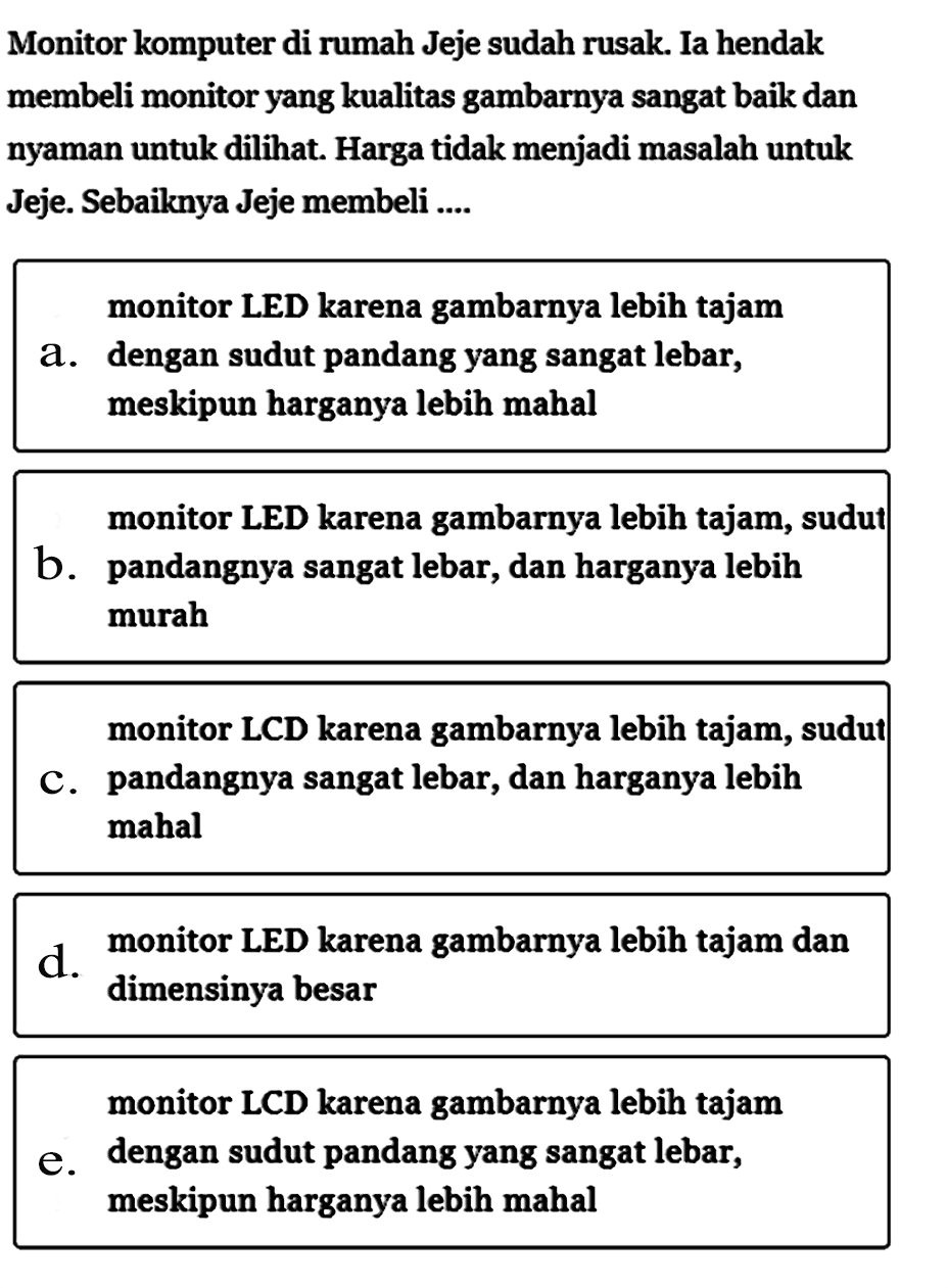 Monitor komputer di rumah Jeje sudah rusak. Ia hendak membeli monitor yang kualitas gambarnya sangat baik dan nyaman untuk dilihat. Harga tidak menjadi masalah untuk Jeje. Sebaiknya Jeje membeli ...