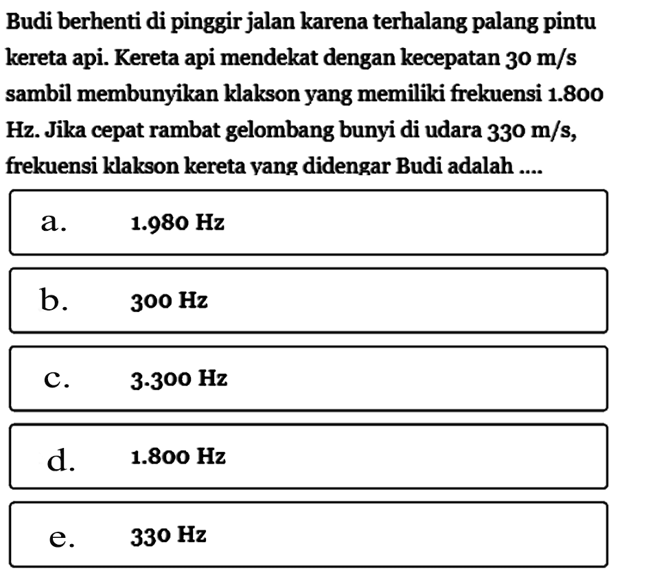 Budi berhenti di pinggir jalan karenaterhalang palang pintu kereta api. Kereta api mendekat dengan kecepatan  30 m/s  sambil membunyikan klakson yang memiliki frekuensi  1.800  Hz. Jika cepat rambat gelombang bunyi di udara  330 m/s , frekuensi klakson kereta yang didengar Budi adalah ....