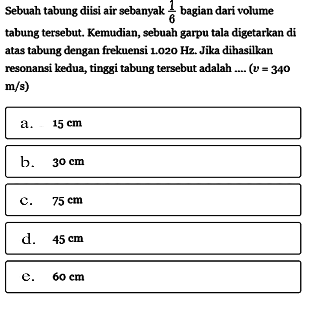 Sebuah tabung diisi air sebanyak 1/6 bagian dari volume tabung tersebut. Kemudian, sebuah garpu tala digetarkan di atas tabung dengan frekuensi 1.020 Hz. Jika dihasilkan resonansi kedua, tinggi tabung tersebut adalah .... (v=340 m/s) 
