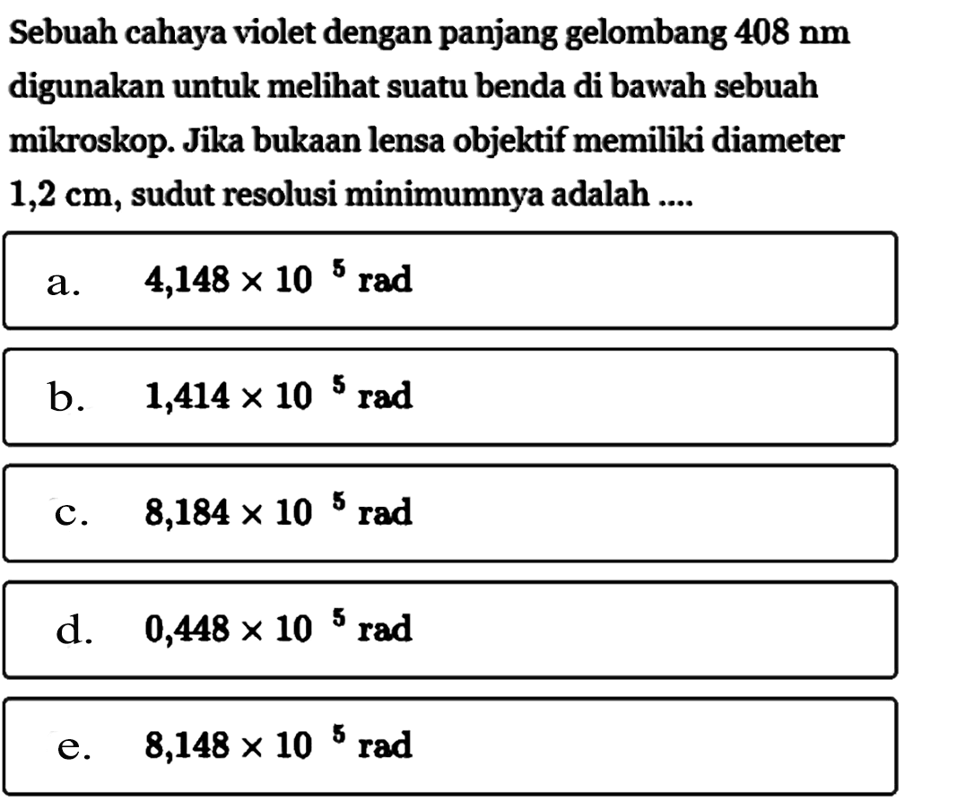 Sebuah cahaya violet dengan panjang gelombang 408 Nm digunakan untuk melihat suatu benda di bawah sebuah mikroskop. Jika bukaan lensa objektif memiliki diameter 1,2 cm, sudut resolusi minimumnya adalah ....