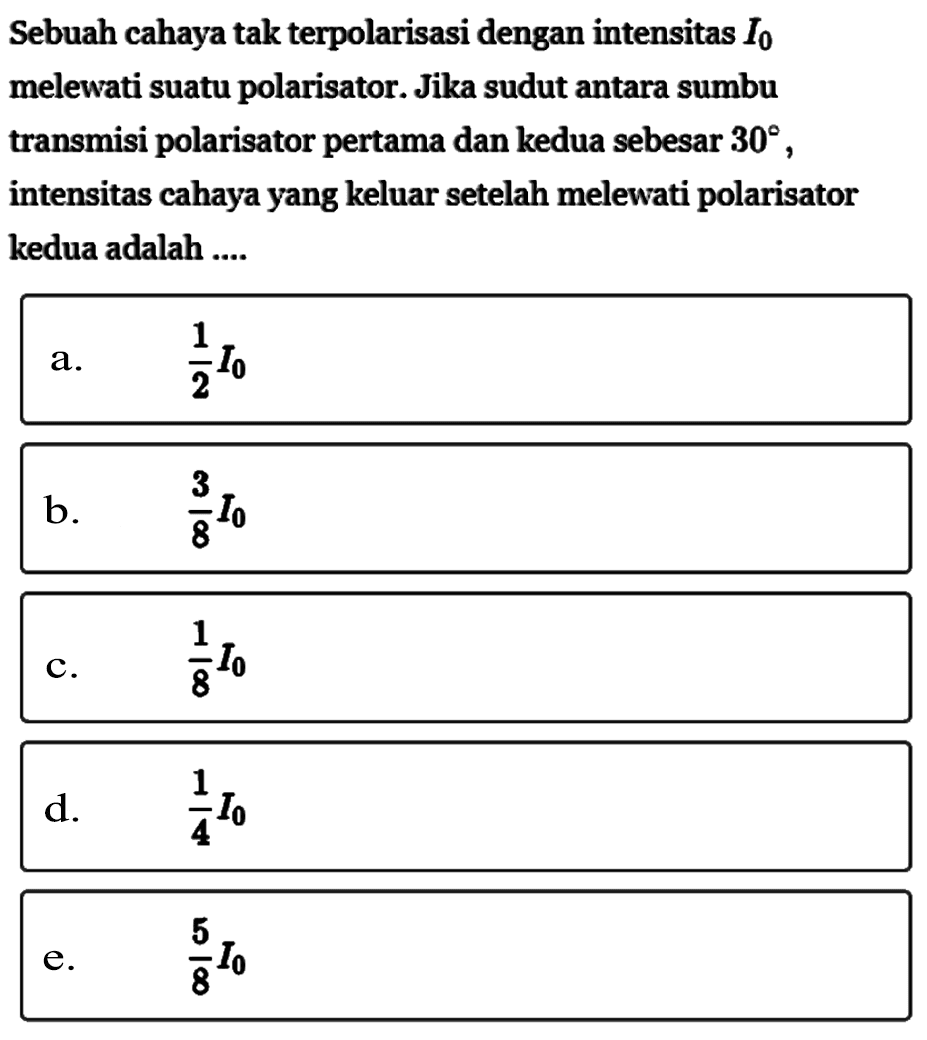 Sebuah cahaya tak terpolarisasi dengan intensitas I0 melewati suatu polarisator. Jika sudut antara sumbu transmisi polarisator pertama dan kedua sebesar 30, intensitas cahaya yang keluar setelah melewati polarisator kedua adalah ....