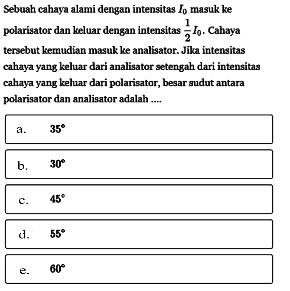 Sebuah cahaya alami dengan intensitas I0 masuk ke polarisator dan keluar dengan intensitas 1/2 I0. Cahaya tersebut kemudian masuk ke analisator. Jika intensitas cahaya yang keluar dari analisator setengah dari intensitas cahaya yang keluar dari polarisator, besar sudut antara polarisator dan analisator adalah ....