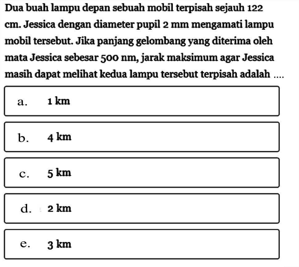 Dua buah lampu depan sebuah mobil terpisah sejauh 122 cm. Jessica dengan diameter pupil 2 mm mengamati lampu mobil tersebut. Jika panjang gelombang yang diterima oleh mata Jessica sebesar 500 nm , jarak maksimum agar Jessica masih dapat melihat kedua lampu tersebut terpisah adalah ....