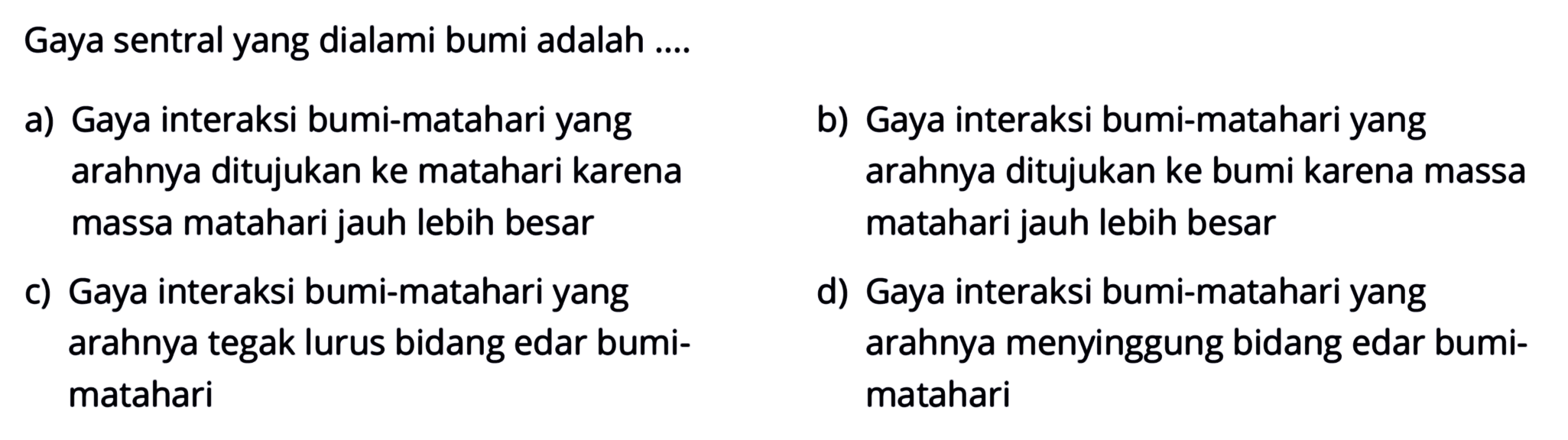 Gaya sentral yang dialami bumi adalah ....
a) Gaya interaksi bumi-matahari yang
b) Gaya interaksi bumi-matahari yang
  { arahnya ditujukan ke matahari karena )   { arahnya ditujukan ke bumi karena massa )   { massa matahari jauh lebih besar )   { matahari jauh lebih besar )   { Gaya interaksi bumi-matahari yang )   { d) Gaya interaksi bumi-matahari yang )   { arahnya tegak lurus bidang edar bumi- )   { arahnya menyinggung bidang edar bumi- )   { matahari )   { matahari ) 
c) Gaya interak arahnya t matahari