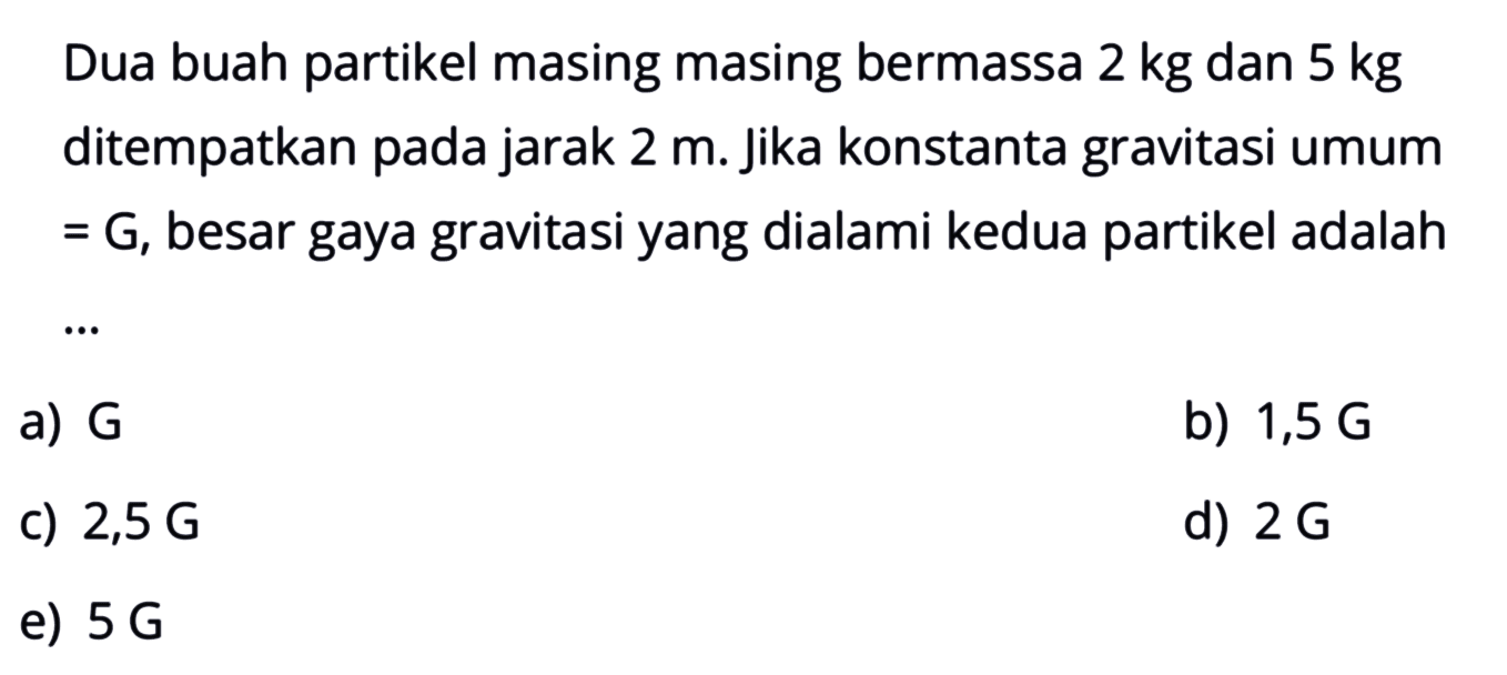 Dua buah partikel masing masing bermassa  2 kg  dan  5 kg  ditempatkan pada jarak  2 m . jika konstanta gravitasi umum = G, besar gaya gravitasi yang dialami kedua partikel adalah