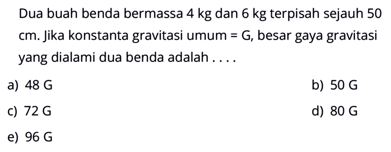 Dua buah benda bermassa 4 kg dan 6 kg terpisah sejauh 50 cm. Jika konstanta gravitasi umum=G, besar gaya gravitasi yang dialami dua benda adalah ....