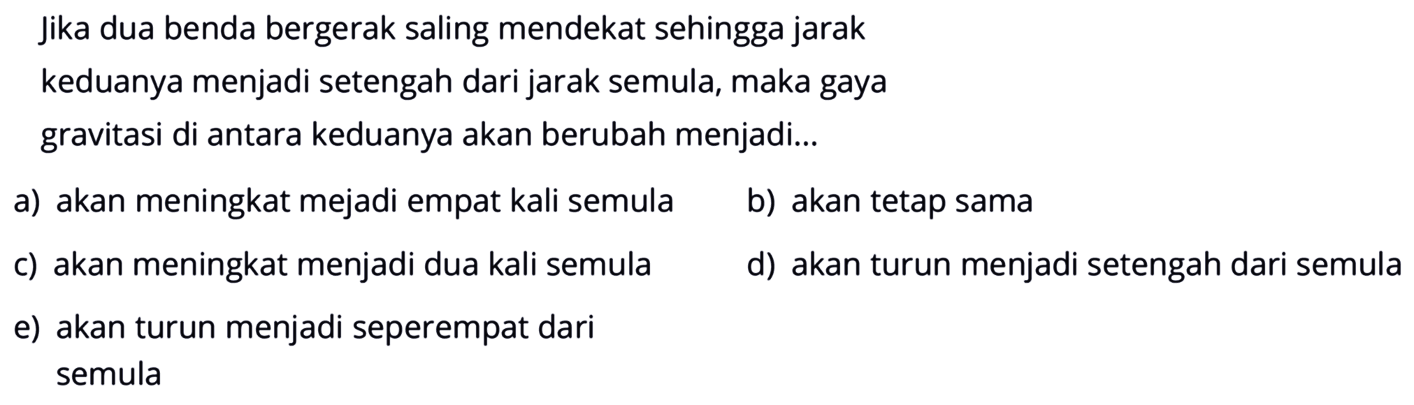 Jika dua benda bergerak saling mendekat sehingga jarakkeduanya menjadi setengah dari jarak semula, maka gayagravitasi di antara keduanya akan berubah menjadi...