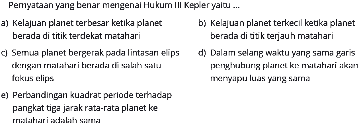 PernyatAn yang benar mengenai Hukum III Kepler yaitu ...
a) Kelajuan planet terbesar ketika planet
b) Kelajuan planet terkecil ketika planet berada di titik terdekat matahari
c) Semua planet bergerak pada lintasan elips
berada di titik terjauh matahari d) Dalam selang waktu yang sama garis dengan matah fokus elips penghubung planet ke matahari akan