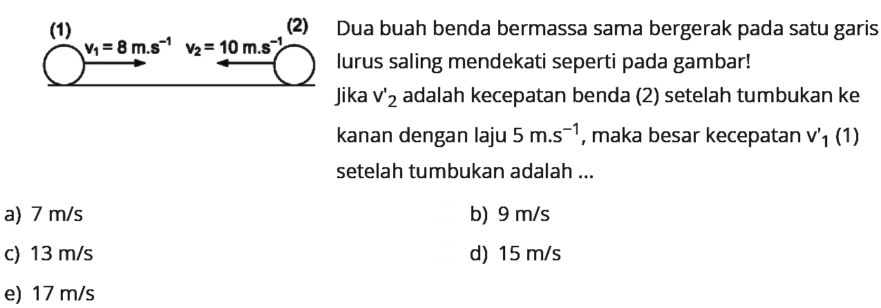 (1)
(2) 
v1 =8 m.s^-1 v2 10 m.s^-1
Dua buah benda bermassa sama bergerak pada satu garis lurus saling mendekati seperti pada gambar! Jika v'2 adalah kecepatan benda (2) setelah tumbukan ke kanan dengan laju  5 m . s^-1 , maka besar kecepatan v'  _(1)  (1) setelah tumbukan adalah ...
a)  7 m / s 
b)  9 m / s 
c)  13 m / s 
d)  15 m / s 
e)  17 m / s 