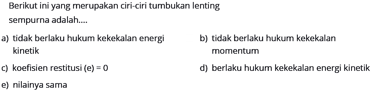 Berikut ini yang merupakan ciri-ciri tumbukan lenting
sempurna adalah....
a) tidak berlaku hukum kekekalan energi
b) tidak berlaku hukum kekekalan kinetik momentum
c) koefisien restitusi (e)  =0 
d) berlaku hukum kekekalan energi kinetik
e) nilainya sama