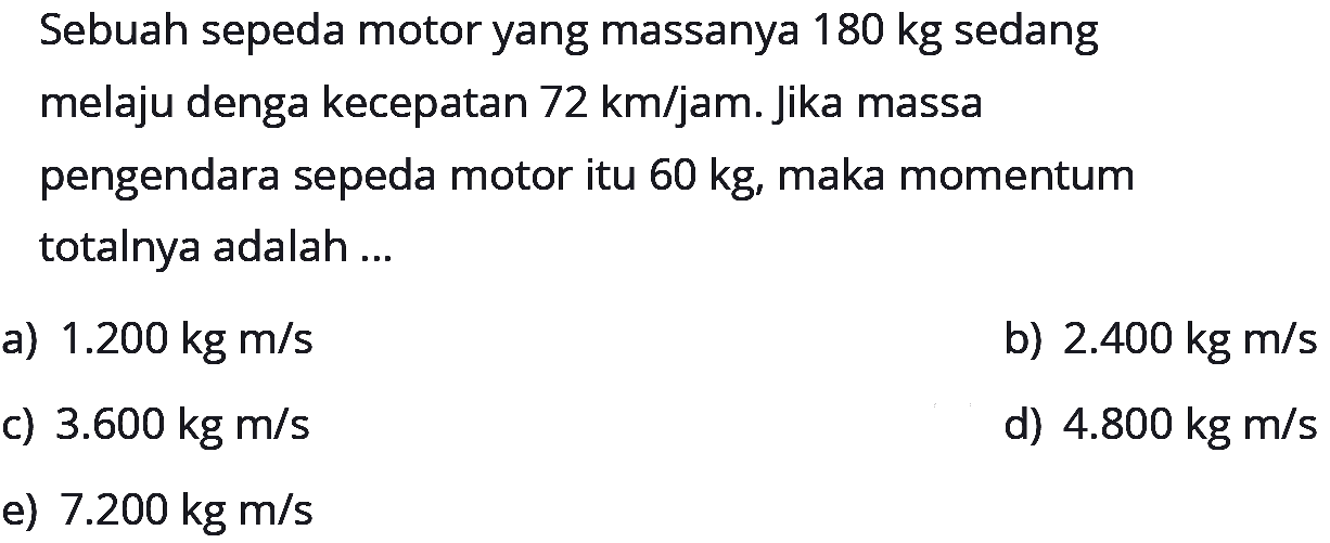 Sebuah sepeda motor yang massanya 180 kg sedang melaju denga kecepatan 72 km/jam. Jika massa pengendara sepeda motor itu 60 kg, maka momentum totalnya adalah ...