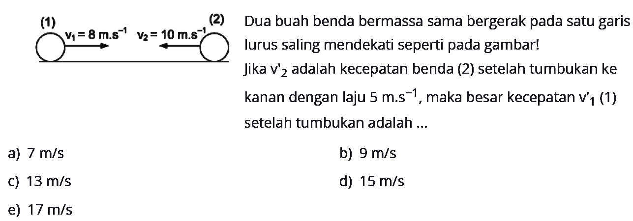 (1) v1=8 m.s^(-1) (2) v2=10 m.s^(-1) Dua buah benda bermassa sama bergerak pada satu garis lurus saling mendekati seperti pada gambar! Jika v'2 adalah kecepatan benda (2) setelah tumbukan ke kanan dengan laju 5 m.s^(-1), maka besar kecepatan v'1 (1) setelah tumbukan adalah ... a) 7 m/s b) 9 m/s c) 13 m/s d) 15 m/s e) 17 m/s