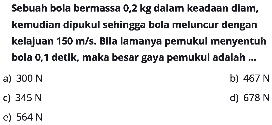 Sebuah bola bermassa 0,2 kg dalam keadaan diam, kemudian dipukul sehingga bola meluncur dengan kelajuan 150 m/s. Bila lamanya pemukul menyentuh bola 0,1 detik, maka besar gaya pemukul adalah ...