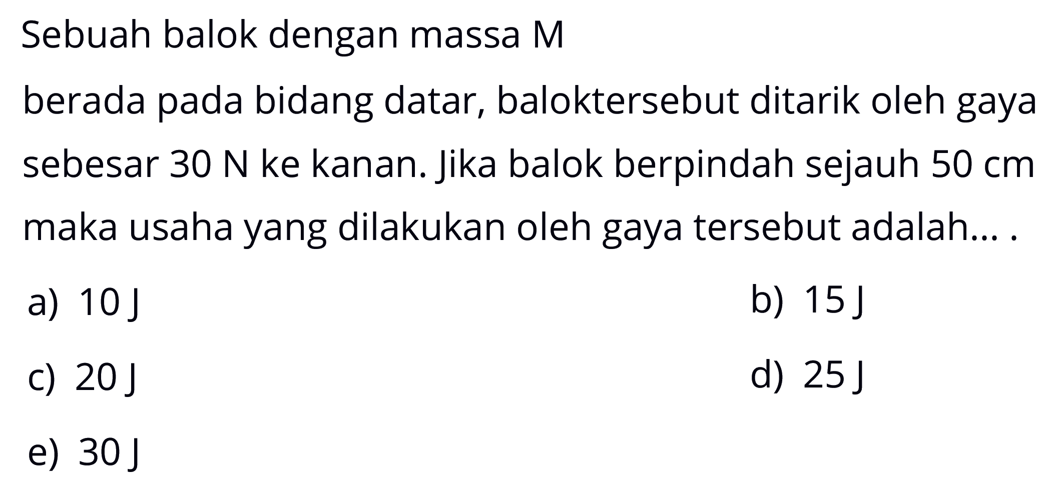 Sebuah balok dengan massa Mberada pada bidang datar, baloktersebut ditarik oleh gaya sebesar  30 N  ke kanan. Jika balok berpindah sejauh  50 cm  maka usaha yang dilakukan oleh gaya tersebut adalah...a)  10 J b)  15 J c)  20 J d)  25 J e)  30 J 