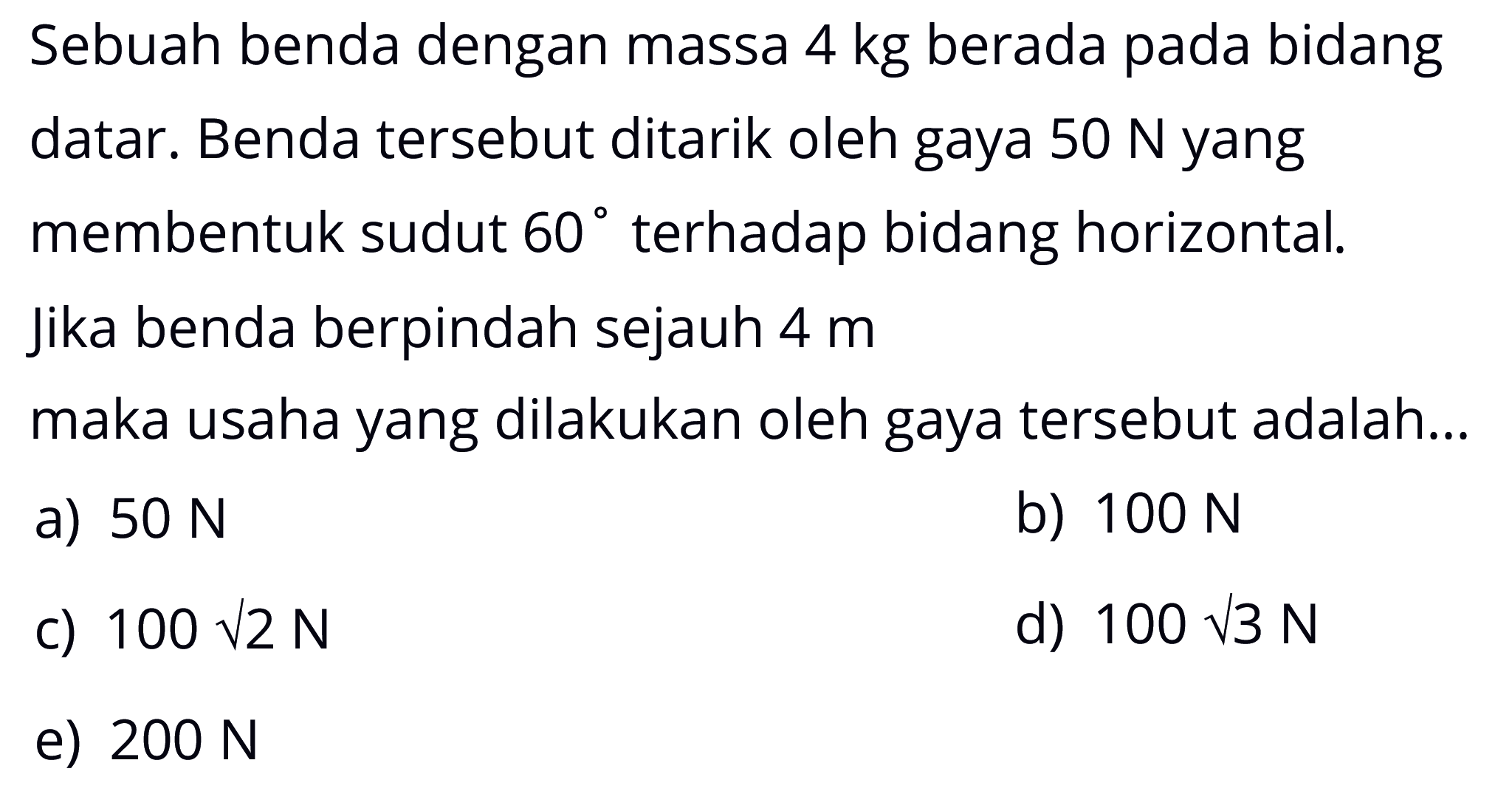 Sebuah benda dengan massa 4 kg  berada pada bidang datar. Benda tersebut ditarik oleh gaya 50 N yang membentuk sudut 60 terhadap bidang horizontal. Jika benda berpindah sejauh  4 m  maka usaha yang dilakukan oleh gaya tersebut adalah...