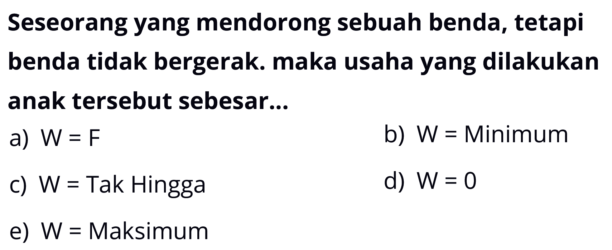 Seseorang yang mendorong sebuah benda, tetapi benda tidak bergerak. maka usaha yang dilakukan anak tersebut sebesar...a)  W=F b)  W=Minimumc)  W=Tak Hinggad)  W=0 e)  W=Maksimum