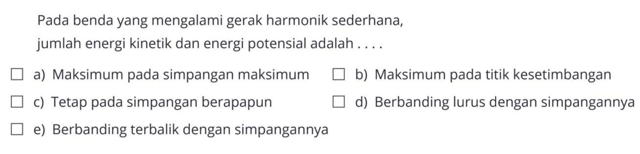 Pada benda yang mengalami gerak harmonik sederhana, jumlah energi kinetik dan energi potensial adalah ....a) Maksimum pada simpangan maksimum b) Maksimum pada titik kesetimbangan c) Tetap pada simpangan berapapun d) Berbanding lurus dengan simpangannya e) Berbanding terbalik dengan simpangannya