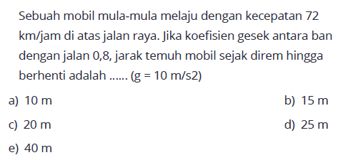 Sebuah mobil mula-mula melaju dengan kecepatan 72  km / jam  di atas jalan raya. Jika koefisien gesek antara ban dengan jalan 0,8, jarak temuh mobil sejak direm hingga berhenti adalah ...... (  g=10 m / s 2  )
a)  10 m 
b)  15 m 
c)  20 m 
d)  25 m 
e)  40 m 