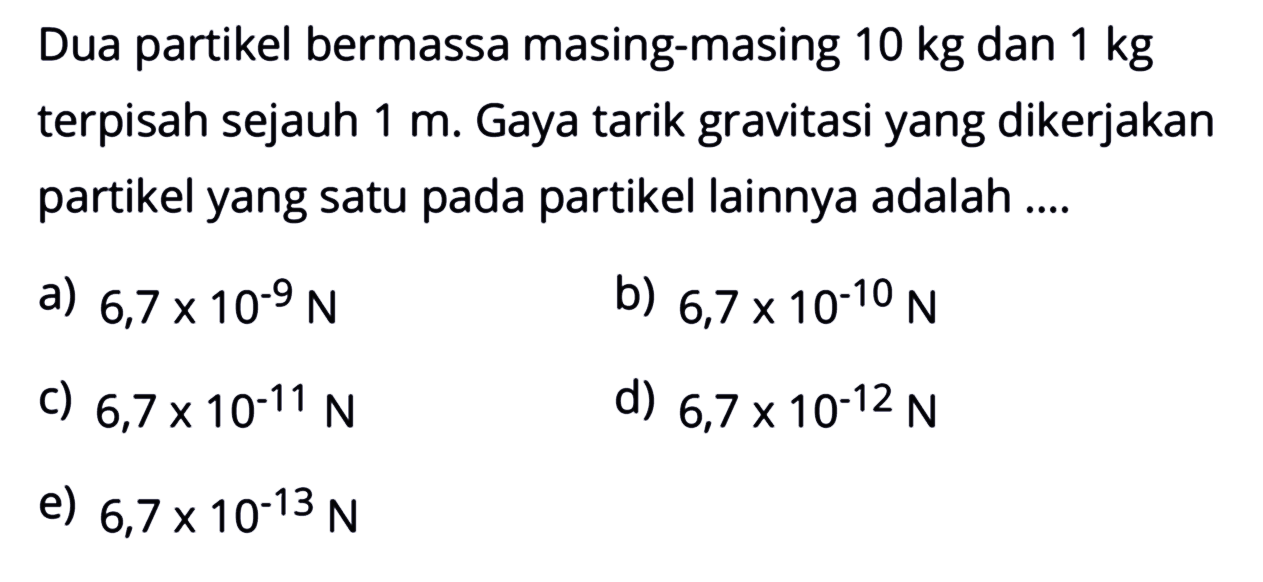 Dua partikel bermassa masing-masing  10 kg  dan  1 kg  terpisah sejauh  1 m . Gaya tarik gravitasi yang dikerjakan partikel yang satu pada partikel lainnya adalah ....
a)  6,7 x 10^(-9) N 
b)  6,7 x 10^(-10) N 
c)  6,7 x 10^(-11) N 
d)  6,7 x 10^(-12) N 
e)  6,7 x 10^(-13) N 