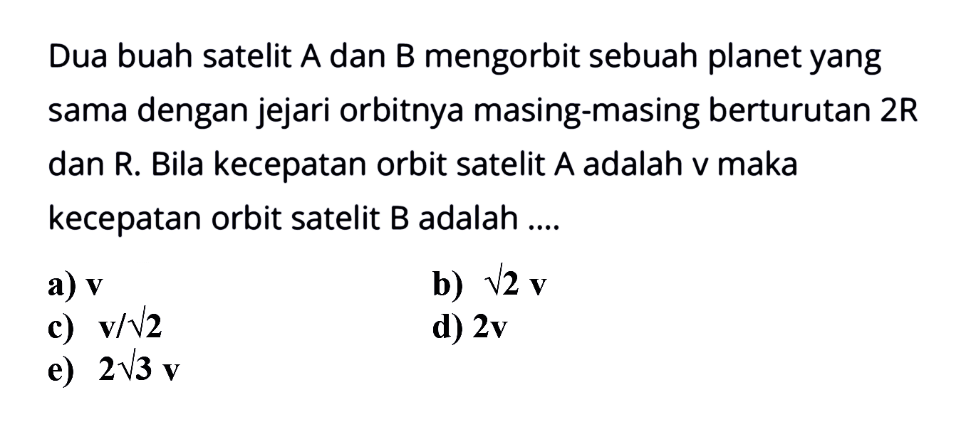 Dua buah satelit A dan B mengorbit sebuah planet yang sama dengan jejari orbitnya masing-masing berturutan  2 R  dan R. Bila kecepatan orbit satelit A adalah v maka kecepatan orbit satelit B adalah ....