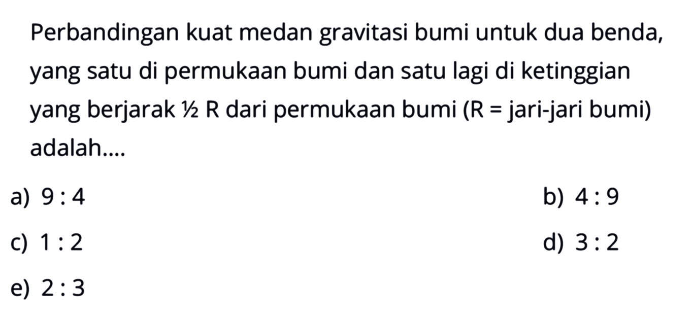 Perbandingan kuat medan gravitasi bumi untuk dua benda, yang satu di permukaan bumi dan satu lagi di ketinggian yang berjarak 1/2 R dari permukaan bumi (R= jari-jari bumi) adalah....