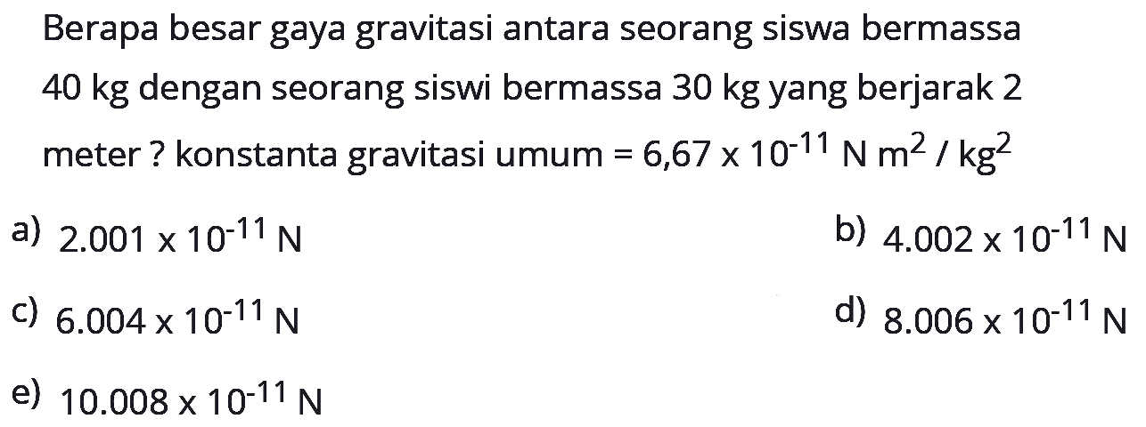 Berapa besar gaya gravitasi antara seorang siswa bermassa  40 kg  dengan seorang siswi bermassa  30 kg  yang berjarak 2 meter ? konstanta gravitasi umum  =6,67 x 10^-11 N m^2 / kg^2 
a)  2.001 x 10^-11 N 
b)  4.002 x 10^-11 N 
c)  6.004 x 10^-11 N 
d)  8.006 x 10^-11 N 
e)  10.008 x 10^-11 N 