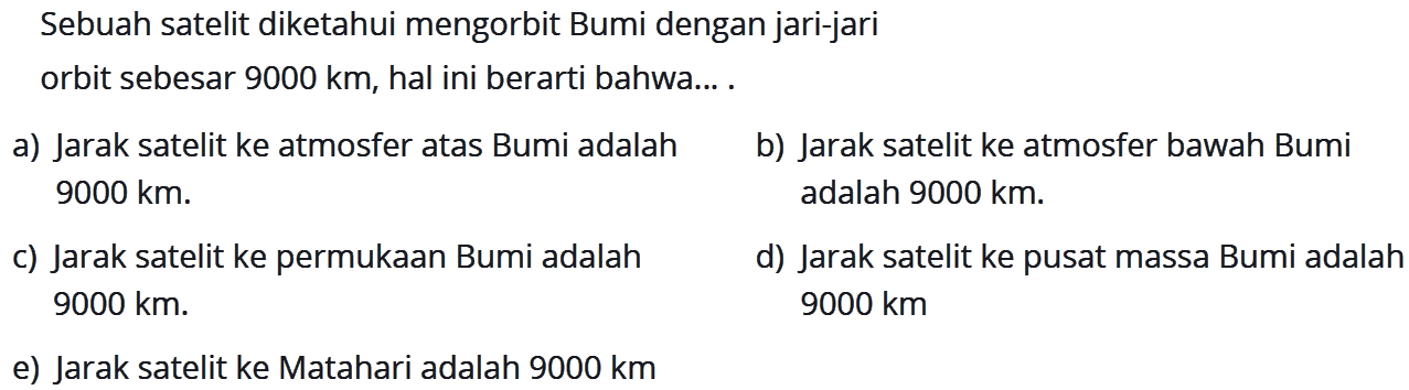 Sebuah satelit diketahui mengorbit Bumi dengan jari-jari orbit sebesar 9000 km, hal ini berarti bahwa... . a) Jarak satelit ke atmosfer atas Bumi adalah 9000 km. b) Jarak satelit ke atmosfer bawah Bumi adalah 9000 km. c) Jarak satelit ke permukaan Bumi adalah 9000 km. d) Jarak satelit ke pusat massa Bumi adalah 9000 km. 9000 km. e) Jarak satelit ke Matahari adalah 9000 km. 