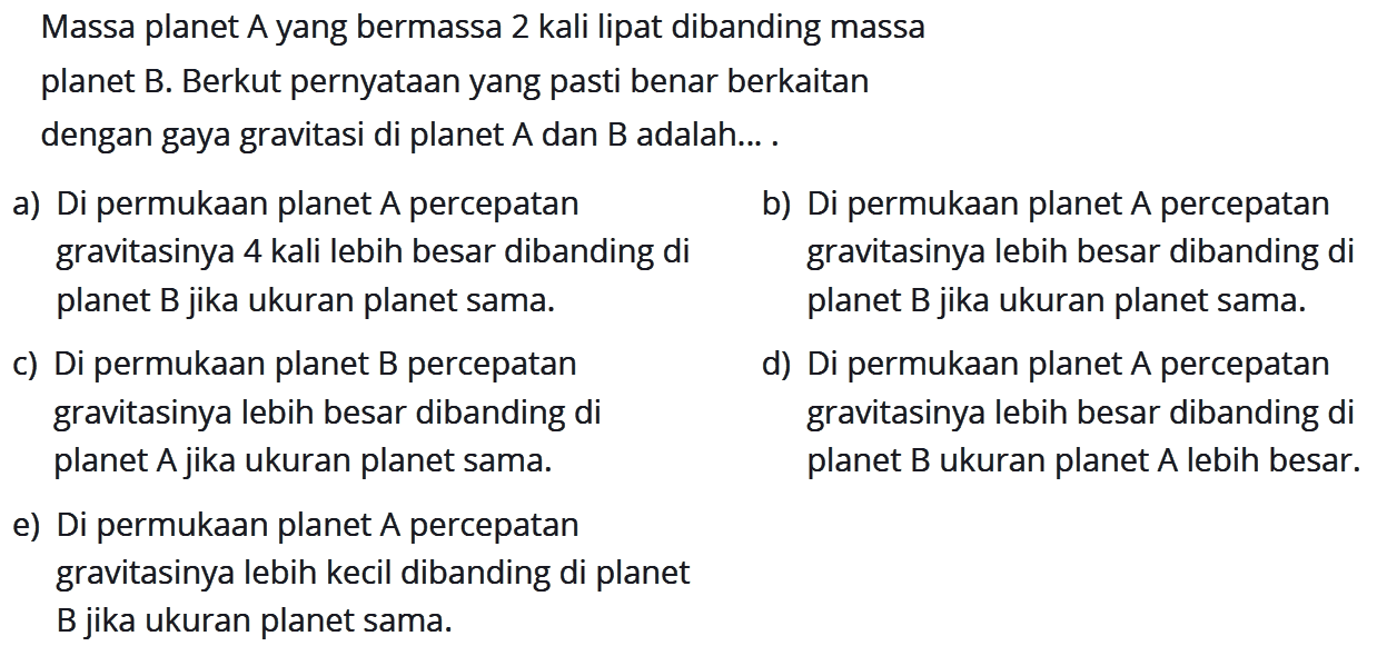 Massa planet A yang bermassa 2 kali lipat dibanding massaplanet B. Berkut pernyataan yang pasti benar berkaitandengan gaya gravitasi di planet  A  dan  B  adalah...