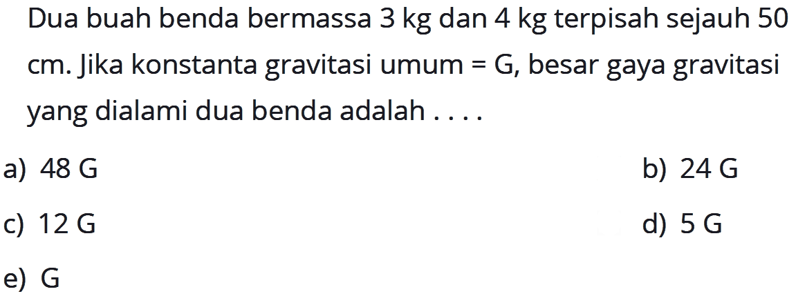 Dua buah benda bermassa 3 kg dan 4 kg terpisah sejauh 50 cm. Jika konstanta gravitasi umum = G, besar gaya gravitasi yang dialami dua benda adalah ....
