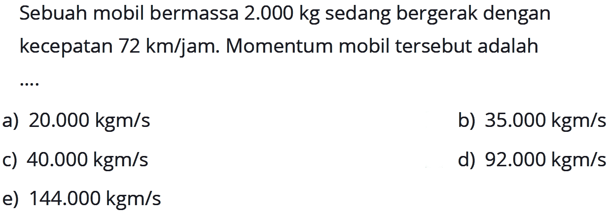 Sebuah mobil bermassa 2.000 kg sedang bergerak dengan kecepatan 72 km/jam. Momentum mobil tersebut adalah ....