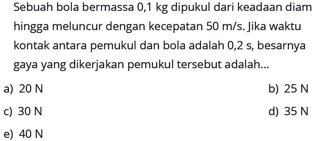 Sebuah bola bermassa 0,1 kg dipukul dari keadaan diam hingga meluncur dengan kecepatan 50 m/s. Jika waktu kontak antara pemukul dan bola adalah  0,2 s, besarnya gaya yang dikerjakan pemukul tersebut adalah...