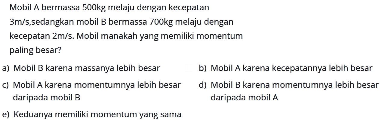 Mobil A bermassa 500kg melaju dengan kecepatan 3 m/s, sedangkan mobil B bermassa 700 kg melaju dengan kecepatan 2 m/s. Mobil manakah yang memiliki momentum paling besar? a) Mobil B karena massanya lebih besar b) Mobil A karena kecepatannya lebih besar c) Mobil A karena momentumnya lebih besar daripada mobil B d) Mobil B karena momentumnya lebih besar daripada mobil A e) Keduanya memiliki momentum yang sama 