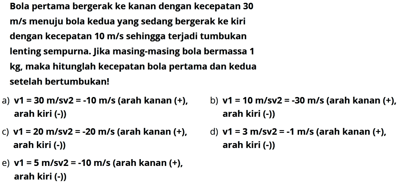 Bola pertama bergerak ke kanan dengan kecepatan 30 m/s menuju bola kedua yang sedang bergerak ke kiri dengan kecepatan 10 m/s sehingga terjadi tumbukan lenting sempurna. Jika masing-masing bola bermassa 1 kg, maka hitunglah kecepatan bola pertama dan kedua setelah bertumbukan!